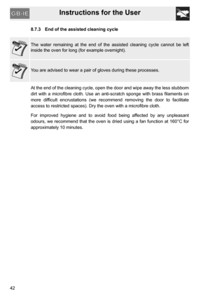Page 42Instructions for the User
428.7.3 End of the assisted cleaning cycle
The water remaining at the end of the assisted cleaning cycle cannot be left
inside the oven for long (for example overnight).
You are advised to wear a pair of gloves during these processes.
At the end of the cleaning cycle, open the door and wipe away the less stubborn
dirt with a microfibre cloth. Use an anti-scratch sponge with brass filaments on
more difficult encrustations (we recommend removing the door to facilitate
access to...