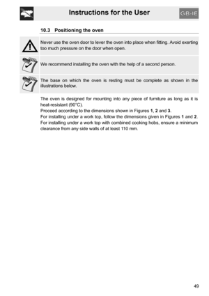 Page 49Instructions for the User
49
10.3 Positioning the oven
Never use the oven door to lever the oven into place when fitting. Avoid exerting
too much pressure on the door when open.
We recommend installing the oven with the help of a second person.
The base on which the oven is resting must be complete as shown in the
illustrations below.
The oven is designed for mounting into any piece of furniture as long as it is
heat-resistant (90°C).
Proceed according to the dimensions shown in Figures 1, 2 and 3.
For...