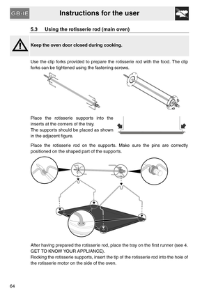 Page 12Instructions for the user
64
5.3 Using the rotisserie rod (main oven)
Keep the oven door closed during cooking.
Use the clip forks provided to prepare the rotisserie rod with the food. The clip
forks can be tightened using the fastening screws.
 
Place the rotisserie supports into the
inserts at the corners of the tray.
The supports should be placed as shown
in the adjacent figure.
Place the rotisserie rod on the supports. Make sure the pins are correctly
positioned on the shaped part of the supports....