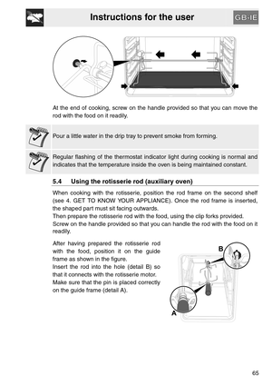 Page 13Instructions for the user
65 At the end of cooking, screw on the handle provided so that you can move the
rod with the food on it readily.
Pour a little water in the drip tray to prevent smoke from forming.
Regular flashing of the thermostat indicator light during cooking is normal and
indicates that the temperature inside the oven is being maintained constant.
5.4 Using the rotisserie rod (auxiliary oven)
When cooking with the rotisserie, position the rod frame on the second shelf
(see 4. GET TO KNOW...
