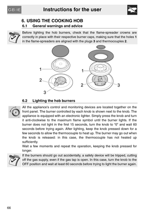 Page 14Instructions for the user
66
6. USING THE COOKING HOB
6.1 General warnings and advice
Before lighting the hob burners, check that the flame-spreader crowns are
correctly in place with their respective burner caps, making sure that the holes 1
in the flame-spreaders are aligned with the plugs 3 and thermocouples 2.
6.2 Lighting the hob burners
All the appliances control and monitoring devices are located together on the
front panel. The burner controlled by each knob is shown next to the knob. The...