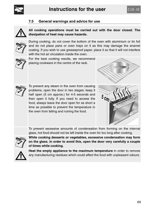Page 17Instructions for the user
69
7.5 General warnings and advice for use
All cooking operations must be carried out with the door closed. The
dissipation of heat may cause hazards.
During cooking, do not cover the bottom of the oven with aluminium or tin foil
and do not place pans or oven trays on it as this may damage the enamel
coating. If you wish to use greaseproof paper, place it so that it will not interfere
with the hot air circulation inside the oven.
For the best cooking results, we recommend...
