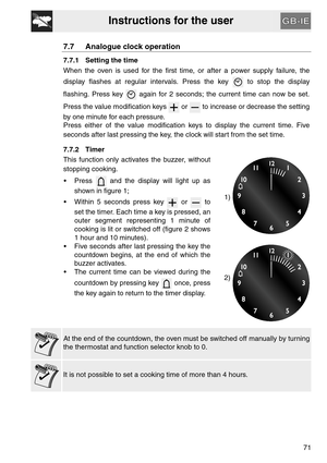 Page 19Instructions for the user
71
7.7 Analogue clock operation
7.7.1 Setting the time
When the oven is used for the first time, or after a power supply failure, the
display flashes at regular intervals. Press the key   to stop the display
flashing. Press key   again for 2 seconds; the current time can now be set.
Press the value modification keys   or   to increase or decrease the setting
by one minute for each pressure.
Press either of the value modification keys to display the current time. Five
seconds...