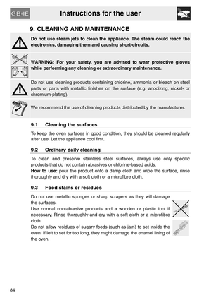 Page 32Instructions for the user
84
9. CLEANING AND MAINTENANCE
Do not use steam jets to clean the appliance. The steam could reach the
electronics, damaging them and causing short-circuits.
WARNING: For your safety, you are advised to wear protective gloves
while performing any cleaning or extraordinary maintenance.
Do not use cleaning products containing chlorine, ammonia or bleach on steel
parts or parts with metallic finishes on the surface (e.g. anodizing, nickel- or
chromium-plating).
We recommend the use...