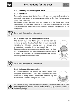 Page 33Instructions for the user
85
9.4 Cleaning the cooking hob parts
9.4.1 Pan stands
Remove the pan stands and clean them with lukewarm water and non-abrasive
detergent, making sure to remove any encrustations. Dry them thoroughly and
return them to the hob.
Continuous contact between the pan stands and the flame can cause
modifications to the enamel over time in those parts exposed to heat. This is a
completely natural phenomenon which has no effect on the operation of this
component.
Do no wash these parts...