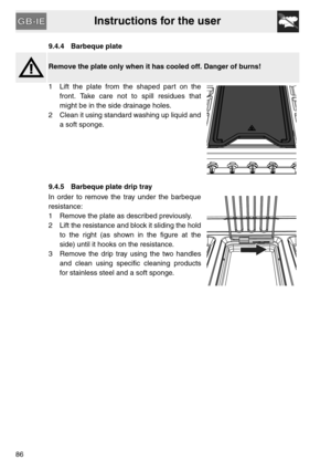 Page 34Instructions for the user
869.4.4 Barbeque plate
Remove the plate only when it has cooled off. Danger of burns!
1 Lift the plate from the shaped part on the
front. Take care not to spill residues that
might be in the side drainage holes.
2 Clean it using standard washing up liquid and
a soft sponge.
9.4.5 Barbeque plate drip tray
In order to remove the tray under the barbeque
resistance:
1 Remove the plate as described previously.
2 Lift the resistance and block it sliding the hold
to the right (as shown...