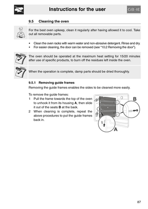 Page 35Instructions for the user
87
9.5 Cleaning the oven
For the best oven upkeep, clean it regularly after having allowed it to cool. Take
out all removable parts.
 Clean the oven racks with warm water and non-abrasive detergent. Rinse and dry.
 For easier cleaning, the door can be removed (see “10.2 Removing the door”).
The oven should be operated at the maximum heat setting for 15/20 minutes
after use of specific products, to burn off the residues left inside the oven.
When the operation is complete, damp...
