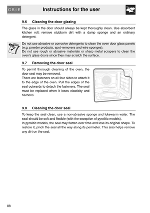 Page 36Instructions for the user
88
9.6 Cleaning the door glazing
The glass in the door should always be kept thoroughly clean. Use absorbent
kitchen roll; remove stubborn dirt with a damp sponge and an ordinary
detergent.
Do not use abrasive or corrosive detergents to clean the oven door glass panels
(e.g. powder products, spot-removers and wire sponges).
Do not use rough or abrasive materials or sharp metal scrapers to clean the
ovens glass doors since they may scratch the surface.
9.7 Removing the door seal...