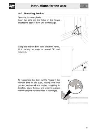 Page 39Instructions for the user
91
10.2 Removing the door
Open the door completely.
Insert two pins into the holes on the hinges
towards the back of them until they engage.
Grasp the door on both sides with both hands,
lift it forming an angle of around 30° and
remove it.
To reassemble the door, put the hinges in the
relevant slots in the oven, making sure that
grooved sections C are resting completely in
the slots.  Lower the door and once it is in place
remove the pins from the holes in the hinges. 