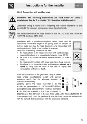 Page 43Instructions for the installer
95 11.3.1 Connection with a rubber hose
WARNING: The following instructions are valid solely for Class 1
installations. See fig. C in chapter “11.1 Installing in kitchen units”.
Connection using a rubber hose complying with current standards is only
permitted if the hose can be inspected along its entire length.
The inside diameter of the hose must be 8 mm for LPG GAS and 13 mm for
NATURAL GAS and CITY GAS.
Installation with a standards-compliant rubber hose must be
carried...