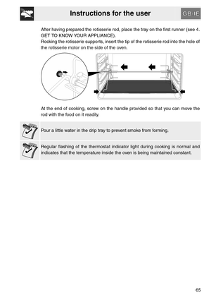 Page 13Instructions for the user
65 After having prepared the rotisserie rod, place the tray on the first runner (see 4.
GET TO KNOW YOUR APPLIANCE).
Rocking the rotisserie supports, insert the tip of the rotisserie rod into the hole of
the rotisserie motor on the side of the oven.
At the end of cooking, screw on the handle provided so that you can move the
rod with the food on it readily.
Pour a little water in the drip tray to prevent smoke from forming.
Regular flashing of the thermostat indicator light...