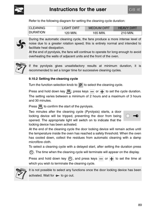 Page 37Instructions for the user
89 Refer to the following diagram for setting the cleaning cycle duration:
CLEANING
DURATION
LIGHT DIRTMEDIUM DIRTHEAVY DIRT
120 MIN. 165 MIN. 210 MIN.
During the automatic cleaning cycle, the fans produce a more intense level of
noise due to a greater rotation speed; this is entirely normal and intended to
facilitate heat dissipation.
At the end of pyrolysis, the fans will continue to operate for long enough to avoid
overheating the walls of adjacent units and the front of the...