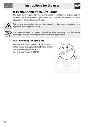 Page 38Instructions for the user
90
10.EXTRAORDINARY MAINTENANCE
The oven requires periodic minor maintenance or replacement of parts subject
to wear, such as gaskets, light bulbs, etc. Specific instructions for each
operation of this kind are given below.
Before any intervention that requires access to live parts, disconnect the
appliance from the power supply.
If a problem cannot be resolved through ordinary maintenance or in case of
other types of fault, contact your local technical support centre.
10.1...