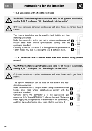 Page 44Instructions for the installer
9611.3.2 Connection with a flexible steel hose
WARNING: The following instructions are valid for all types of installation,
see fig. A, B, C in chapter “11.1 Installing in kitchen units”.
Only use standards-compliant continuous wall steel hoses no longer than 2
metres.
This type of installation can be used for both built-in and free-
standing appliances.
Make the connection to the gas mains using a continuous wall
flexible steel hose whose specifications comply with the...