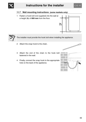 Page 47Instructions for the installer
99
11.7 Wall mounting instructions  (some markets only)
1 Fasten a hook bolt (not supplied) into the wall at
a height (h) of 800 mm from the floor.
The installer must provide the hook bolt when installing the appliance.
2 Attach the snap hook to the chain.
3 Attach the end of the chain to the hook bolt
fastened in the wall.
4 Finally, connect the snap hook to the appropriate
hole on the back of the appliance. 