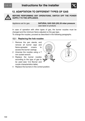 Page 48Instructions for the installer
100
12. ADAPTATION TO DIFFERENT TYPES OF GAS
BEFORE PERFORMING ANY OPERATIONS, SWITCH OFF THE POWER
SUPPLY TO THE APPLIANCE.
Appliance set for gas:NATURAL GAS G20 (2H) 20 mbar pressure
(see label on product)
In case of operation with other types of gas, the burner nozzles must be
changed and the minimum flame adjusted on the gas taps.
To change the nozzles, proceed as described in the following paragraphs.
12.1 Replacing the hob nozzles
1 Remove the pan stands, and
remove...