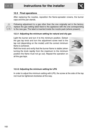 Page 50Instructions for the installer
102
12.3 Final operations
After replacing the nozzles, reposition the flame-spreader crowns, the burner
caps and the pan stands.
Following adjustment to a gas other than the one originally set in the factory,
replace the gas setting label fixed to the appliance with the one corresponding
to the new gas. The label is inserted inside the nozzle pack (where present).
12.3.1 Adjusting the minimum setting for natural and city gas
Light the burner and turn it to the minimum...