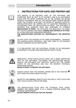 Page 2
 Introduction 
 
1.  INSTRUCTIONS FOR SAFE AND PROPER USE 
 
 
THIS MANUAL IS AN INTEGRAL PART OF THE APPLIANCE AND 
THEREFORE MUST BE KEPT IN ITS ENTIRETY AND IN AN ACCESSIBLE 
PLACE FOR THE WHOLE WORKING LIFE OF THE COOKER. WE ADVISE 
READING THIS MANUAL AND ALL THE INSTRUCTIONS THEREIN BEFORE 
USING THE COOKER. ALSO KEEP THE SERIES OF NOZZLES SUPPLIED. 
INSTALLATION MUST BE CARRIED OUT BY QUALIFIED PERSONNEL IN 
ACCORDANCE WITH THE REGULATIONS IN FORCE. THIS APPLIANCE IS 
INTENDED FOR DOMESTIC USES...