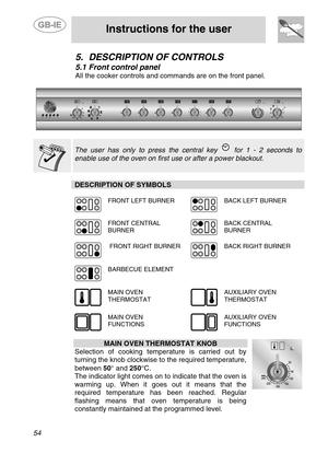 Page 12
 
 
Instructions for the user 
 
54 
5. DESCRIPTION OF CONTROLS 
5.1  Front control panel 
All the cooker controls and co mmands are on the front panel. 
 
    
The user has only to press the central key  for 1 - 2 seconds to 
enable use of the oven on first use or after a power blackout.    
DESCRIPTION OF SYMBOLS 
 
  
FRONT LEFT BURNER 
 
BACK LEFT BURNER 
  
FRONT CENTRAL 
BURNER 
 
BACK CENTRAL  BURNER 
  
 FRONT RIGHT BURNER 
 
BACK RIGHT BURNER 
  
BARBECUE ELEMENT   
  
MAIN OVEN 
THERMOSTAT...