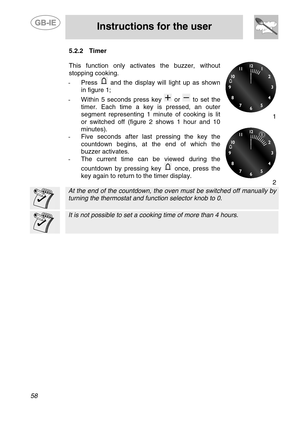 Page 16
 
 
Instructions for the user 
 
58 
5.2.2  Timer 
 
This function only activates the buzzer, without 
stopping cooking. 
-  Press  and the display will light up as shown 
in figure 1; 
-  Within 5 seconds press key  or  to set the 
timer. Each time a key  is pressed, an outer 
segment representing 1 minute of cooking is lit 
or switched off (figure 2 shows 1 hour and 10 
minutes). 
-  Five seconds after last pressing the key the 
countdown begins, at the end of which the 
buzzer activates. 
- The...
