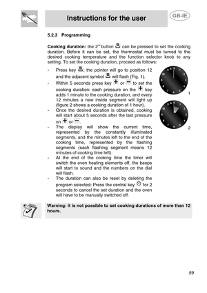 Page 17
 
Instructions for the user  
  
5.2.3 Programming 
 
Cooking duration:  the 2nd button  can be pressed to set the cooking 
duration. Before it can be set, the thermostat must be turned to the 
desired cooking temperature and the function selector knob to any 
setting. To set the cooking duration, proceed as follows: 
-  Press key ; the pointer will go to position 12 
and the adjacent symbol 
 will flash (Fig. 1). 
-  Within 5 seconds press key  or  to set the 
cooking duration: each pressure on the...