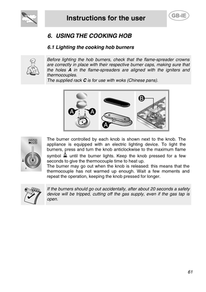 Page 19
 
Instructions for the user  
  
6. USING THE COOKING HOB 
 
6.1  Lighting the cooking hob burners 
  
  
 Before lighting the hob burners, check  that the flame-spreader crowns 
are correctly in place with their respective burner caps, making sure that 
the holes A in the flame-spreaders are aligned with the igniters and 
thermocouples. 
The supplied rack  C is for use with woks (Chinese pans).   
  
The burner controlled by each knob  is shown next to the knob. The 
appliance is equipped with an...