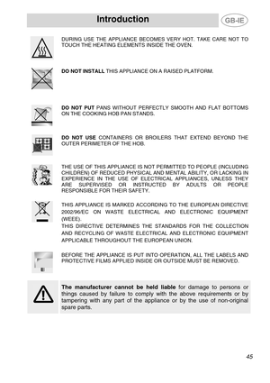 Page 3
Introduction   
  
DURING USE THE APPLIANCE BECOMES VERY HOT. TAKE CARE NOT TO 
TOUCH THE HEATING ELEMENTS INSIDE THE OVEN. 
 
  
 
DO NOT INSTALL THIS APPLIANCE ON A RAISED PLATFORM.   
  
DO NOT PUT PANS WITHOUT PERFECTLY SMOOTH AND FLAT BOTTOMS 
ON THE COOKING HOB PAN STANDS. 
 
  
DO NOT USE CONTAINERS OR BROILERS THAT EXTEND BEYOND THE 
OUTER PERIMETER OF THE HOB. 
  
  
THE USE OF THIS APPLIANCE IS NOT PERMITTED TO PEOPLE (INCLUDING 
CHILDREN) OF REDUCED PHYSICAL AND MENTAL ABILITY, OR LACKING IN...