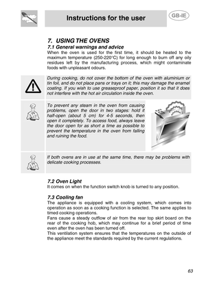 Page 21
 
Instructions for the user  
  
 
7. USING THE  OVENS 
7.1  General warnings and advice 
When the oven is used for the first time, it should be heated to the 
maximum temperature (250-220°C) for long enough to burn off any oily 
residues left by the manufacturing process, which might contaminate 
foods with unpleasant odours. 
  
   
During cooking, do not cover the bo ttom of the oven with aluminium or 
tin foil, and do not place pans or trays on it; this may damage the enamel 
coating. If you wish to...