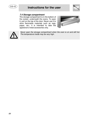 Page 22
 
 
Instructions for the user 
 
64 
7.4  Storage compartment 
The storage compartment is in the bottom of 
the cooker, underneath the ovens. To open 
it, pull on the top of the door. Never use it to 
store flammable materials such as rags, 
paper, etc.; it is intended to take the 
appliances metal accessories only. 
   
 
 Never open the storage compartment wh en the oven is on and still hot.
The temperature inside may be very high.  