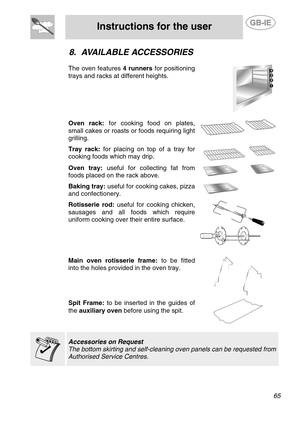 Page 23
 
Instructions for the user  
  
8. AVAILABLE ACCESSORIES 
 
The oven features  4 runners for positioning 
trays and racks at different heights. 
   Oven rack:  for cooking food on plates, 
small cakes or roasts or foods requiring light 
grilling. 
  
 Tray rack:  for placing on top of a tray for 
cooking foods which may drip. 
   Oven tray:  useful for collecting fat from 
foods placed on the rack above.    Baking tray:  useful for cooking cakes, pizza 
and confectionery.      
 
 
Rotisserie rod:...