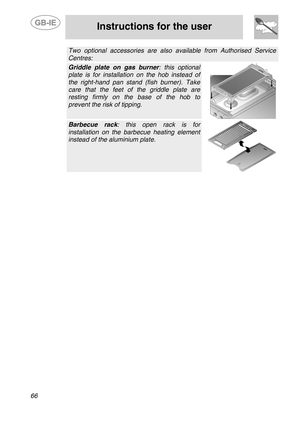 Page 24
 
 
Instructions for the user 
 
66 
 Two optional accessories are also available from Authorised Service 
Centres: 
 Griddle plate on gas burner : this optional 
plate is for installation on the hob instead of 
the right-hand pan stand (fish burner). Take 
care that the feet of the griddle plate are 
resting firmly on the base of the hob to 
prevent the risk of tipping. 
  
 Barbecue rack: this open rack is for 
installation on the barbecue heating element 
instead of the aluminium plate. 
   