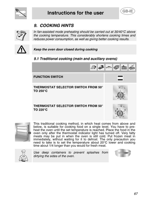 Page 25
 
Instructions for the user  
  
9. COOKING HINTS  
 
 In fan-assisted mode preheating should be carried out at 30/40°C above 
the cooking temperature. This considerably shortens cooking times and 
reduces power consumption, as well  as giving better cooking results. 
 
 
 Keep the oven door closed during cooking  
 
9.1 Traditional cooking (main and auxiliary ovens)   
         FUNCTION SWITCH  
   THERMOSTAT SELECTOR SWITCH FROM 50° 
TO 250°C 
 
 
 
THERMOSTAT SELECTOR SWITCH FROM 50° 
TO 220°C...