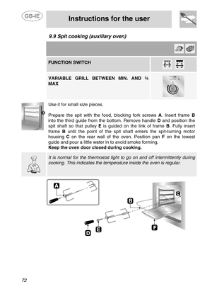Page 30
 
 
Instructions for the user 
 
72 
9.9  Spit cooking (auxiliary oven)   
      FUNCTION SWITCH  
         VARIABLE GRILL BETWEEN MIN. AND ¾ 
MAX 
 
   
 
Use it for small size pieces. 
 
Prepare the spit with the fo od, blocking fork screws A. Insert frame  B 
into the third guide from the bottom. Remove handle  D and position the 
spit shaft so that pulley  E is guided on the link of frame  B. Fully insert 
frame  B until the point of the spit shaft enters the spit-turning motor 
housing  C on the...
