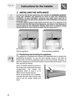 Page 4
 
 
Instructions for the installer 
 
46 
2. INSTALLING THE  APPLIANCE  
 
It is the law that all gas appliances are installed by  competent persons. Corgi gas installers are approved to work to safe and satisfactory standards. All gas installation, servicing and repair work must be in accordance with the gas safety regulations 1984 (installation and use) as amended 1990.  It can be placed against walls higher th an the hob, at a distance of at least 50 mm from the side of the appliance, as shown in the...