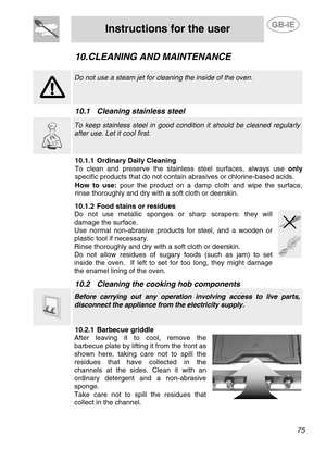 Page 33
 
Instructions for the user  
  
10. CLEANING AND MAINTENANCE 
  
  
 Do not use a steam jet for cleaning the inside of the oven. 
 
10.1  Cleaning stainless steel   
  
 To keep stainless steel in good condition it should be cleaned regularly 
after use. Let it cool first. 
 10.1.1  Ordinary Daily Cleaning 
To clean and preserve the stainless steel surfaces, always use  only 
specific products that do  not contain abrasives or chlorine-based acids. 
How to use: pour the product on a damp cloth and wipe...
