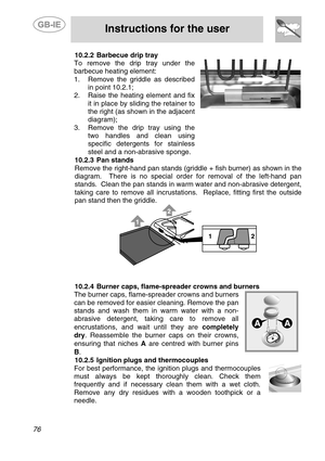 Page 34
 
 
Instructions for the user 
 
76 
10.2.2  Barbecue drip tray 
To remove the drip tray under the 
barbecue heating element: 
1.   Remove the griddle as described 
in point 10.2.1; 
2.  Raise the heating element and fix 
it in place by sliding the retainer to 
the right (as shown in the adjacent 
diagram); 
3.  Remove the drip tray using the 
two handles and clean using 
specific detergents for stainless 
steel and a non-abrasive sponge. 
 
10.2.3  Pan stands 
Remove the right-hand pan stands (griddle...