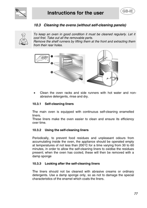 Page 35
 
Instructions for the user  
  
10.3 Cleaning the ovens (without self-cleaning panels) 
  
  
 To keep an oven in good condition it must be cleaned regularly. Let it 
cool first. Take out all the removable parts. 
Remove the shelf runners by lifting them at the front and extracting them 
from their rear holes.   
  
•  Clean the oven racks and side runners with hot water and non-
abrasive detergents, rinse and dry. 
 
  10.3.1  Self-cleaning liners 
   
  The main oven is equipped with continuous...