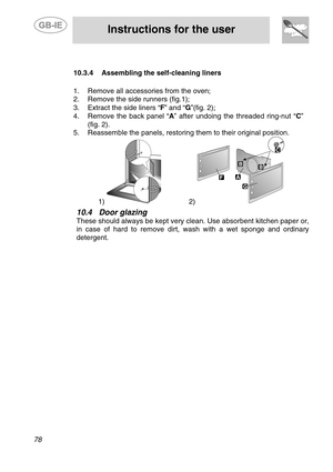 Page 36
 
 
Instructions for the user 
 
78 
 
   
  10.3.4  Assembling the self-c leaning liners 
   
  1.  Remove all accessories from the oven; 
2.  Remove the side runners (fig.1); 
3.  Extract the side liners “ F” and “ G”(fig. 2); 
4.   Remove the back panel “A ” after undoing the threaded ring-nut “C ” 
(fig. 2). 
5.   Reassemble the panels, restoring them to their original position. 
  
1)              2)   
10.4  Door glazing 
These should always be kept very cl ean. Use absorbent kitchen paper or, 
in...
