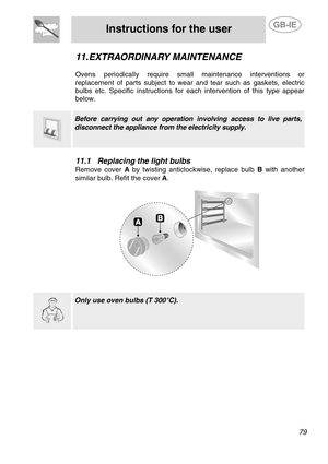 Page 37
 
Instructions for the user  
  
11. EXTRAORDINARY MAINTENANCE 
 
Ovens periodically require small maintenance interventions or 
replacement of parts subject to wear and tear such as gaskets, electric 
bulbs etc. Specific instructions for  each intervention of this type appear 
below. 
  
  
 Before carrying out any operation involving access to live parts, 
disconnect the appliance from the electricity supply. 
 
11.1  Replacing the light bulbs 
Remove cover A  by twisting anticlockwise, replace bulb...