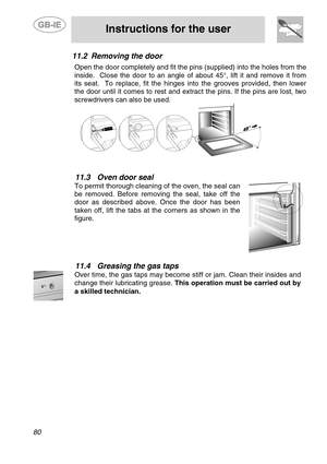 Page 38
 
 
Instructions for the user 
 
80 
11.2  Removing the door  Open the door completely and fit the pins (supplied) into the holes from the 
inside.  Close the door to an angle of  about 45°, lift it and remove it from 
its seat.  To replace, fit the hinges into the grooves provided, then lower 
the door until it comes to rest and extract the pins. If the pins are lost, two 
screwdrivers can also be used. 
  
 
11.3  Oven door seal 
To permit thorough cleaning of the oven, the seal can 
be removed....