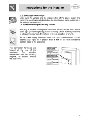 Page 5
 
Instructions for the installer  
   
2.2 Electrical connection 
 
Make sure the voltage and the cross-section of the power supply line 
match the specifications indicated on the identification plate positioned in 
the storage compartment.  
Do not remove this plate for any reason. 
  
 
The plug at the end of the power cabl e and the wall socket must be the 
same type (conforming to regulations in force). Check that the power line 
is adequately grounded. Do not us e reducers, adapters or shunts....