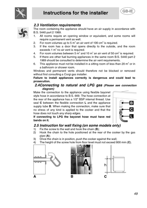 Page 7
 
Instructions for the installer  
  
2.3 Ventilation requirements 
  
The room containing the appliance should ha ve an air supply in accordance with 
B.S. 5440 part 2 1989. 
1. All rooms require an opening window or equivalent, and some rooms will require a permanent vent as well. 
2. For room volumes up to 5 m3 an air vent of 100 cm2 is required. 
3. If the room has a door that opens directly to the outside, and the room exceeds 1 m3 no air vent is required. 
4. For room volumes between 5 m3 and 10...