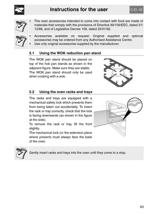 Page 11Instructions for the user
63
 The oven accessories intended to come into contact with food are made of
materials that comply with the provisions of Directive 89/109/EEC, dated 21/
12/88, and of Legislative Decree 108, dated 25/01/92.
 Accessories available on request: Original supplied and optional
accessories may be ordered from any Authorised Assistance Centre.
 Use only original accessories supplied by the manufacturer.
5.1 Using the WOK reduction pan stand
The WOK pan stand should be placed on
top of...