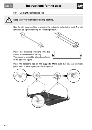Page 12Instructions for the user
64
5.3 Using the rotisserie rod
Keep the oven door closed during cooking.
Use the clip forks provided to prepare the rotisserie rod with the food. The clip
forks can be tightened using the fastening screws.
 
Place the rotisserie supports into the
inserts at the corners of the tray.
The supports should be placed as shown
in the adjacent figure.
Place the rotisserie rod on the supports. Make sure the pins are correctly
positioned on the shaped part of the supports. 