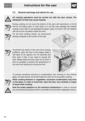 Page 18Instructions for the user
70
7.5 General warnings and advice for use
All cooking operations must be carried out with the door closed. The
dissipation of heat may cause hazards.
During cooking, do not cover the bottom of the oven with aluminium or tin foil
and do not place pans or oven trays on it as this may damage the enamel
coating. If you wish to use greaseproof paper, place it so that it will not interfere
with the hot air circulation inside the oven.
For the best cooking results, we recommend...