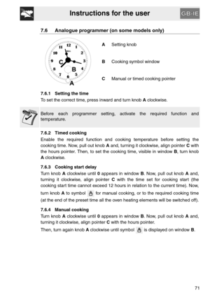 Page 19Instructions for the user
71
7.6 Analogue programmer (on some models only)
ASetting knob
BCooking symbol window
CManual or timed cooking pointer
7.6.1 Setting the time
To set the correct time, press inward and turn knob A clockwise.
Before each programmer setting, activate the required function and
temperature.
7.6.2 Timed cooking
Enable the required function and cooking temperature before setting the
cooking time. Now, pull out knob A and, turning it clockwise, align pointer C with
the hours pointer....