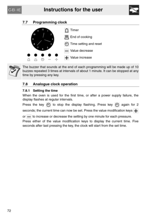 Page 20Instructions for the user
72
7.7 Programming clock
 Timer
 End of cooking
 Time setting and reset
 Value decrease
 Value increase
The buzzer that sounds at the end of each programming will be made up of 10
buzzes repeated 3 times at intervals of about 1 minute. It can be stopped at any
time by pressing any key.
7.8 Analogue clock operation
7.8.1 Setting the time
When the oven is used for the first time, or after a power supply failure, the
display flashes at regular intervals.
Press the key   to stop the...