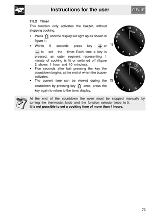 Page 21Instructions for the user
73 7.8.2 Timer
This function only activates the buzzer, without
stopping cooking. 
 Press   and the display will light up as shown in
figure 1;
 Within     5     seconds     press     key       or
 to     set     the     timer. Each  time  a  key  is
pressed,  an  outer  segment  representing  1
minute  of  cooking  is  lit  or  switched  off  (figure
2  shows  1  hour  and  10  minutes).
 Five seconds after last pressing the key the
countdown begins, at the end of which the...