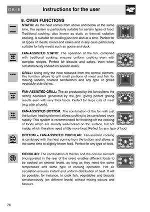 Page 24Instructions for the user
76
8. OVEN FUNCTIONS
STATIC: As the heat comes from above and below at the same
time, this system is particularly suitable for certain types of food.
Traditional cooking, also known as static or thermal radiation
cooking, is suitable for cooking just one dish at a time. Perfect for
all types of roasts, bread and cakes and in any case particularly
suitable for fatty meats such as goose and duck.
FAN-ASSISTED STATIC: The operation of the fan, combined
with traditional cooking,...