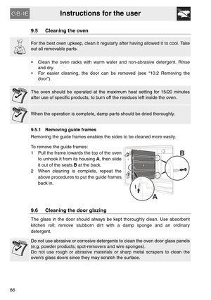 Page 34Instructions for the user
86
9.5 Cleaning the oven
For the best oven upkeep, clean it regularly after having allowed it to cool. Take
out all removable parts.
 Clean the oven racks with warm water and non-abrasive detergent. Rinse
and dry.
 For easier cleaning, the door can be removed (see “10.2 Removing the
door”).
The oven should be operated at the maximum heat setting for 15/20 minutes
after use of specific products, to burn off the residues left inside the oven.
When the operation is complete, damp...
